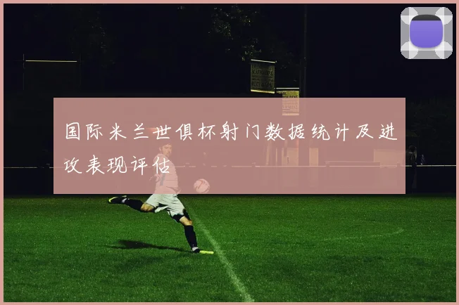 国际米兰世俱杯射门数据统计及进攻表现评估