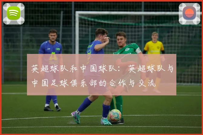 英超球队和中国球队:英超球队与中国足球俱乐部的合作与交流