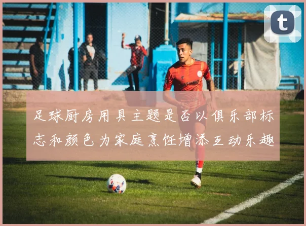 足球厨房用具主题是否以俱乐部标志和颜色为家庭烹饪增添互动乐趣