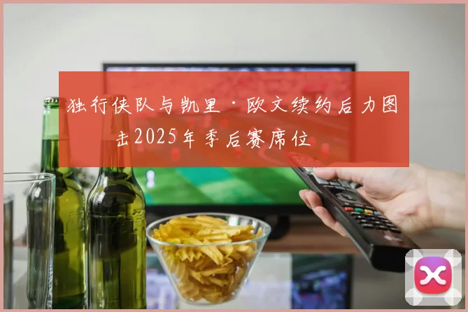 独行侠队与凯里·欧文续约后力图冲击2025年季后赛席位